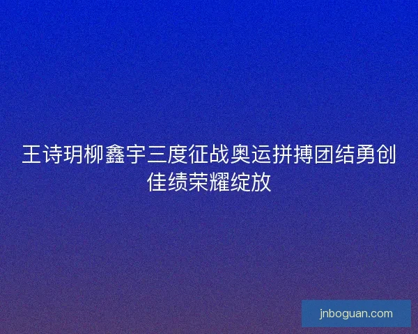 王诗玥柳鑫宇三度征战奥运拼搏团结勇创佳绩荣耀绽放