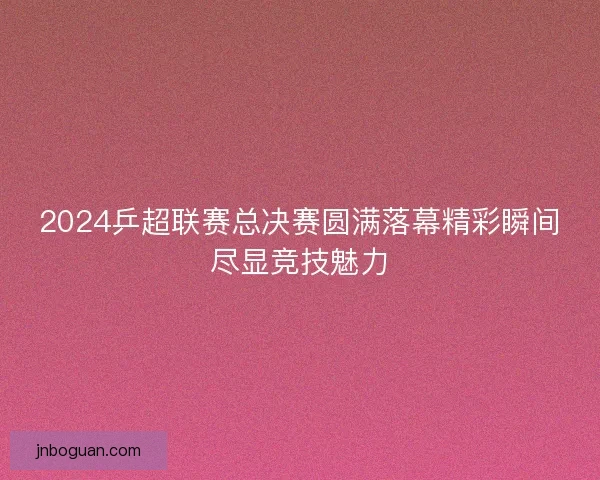 2024乒超联赛总决赛圆满落幕精彩瞬间尽显竞技魅力