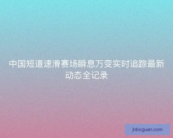 中国短道速滑赛场瞬息万变实时追踪最新动态全记录