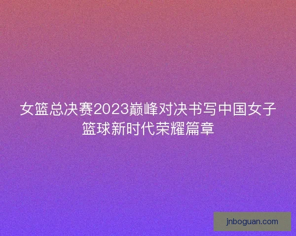 女篮总决赛2023巅峰对决书写中国女子篮球新时代荣耀篇章