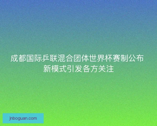 成都国际乒联混合团体世界杯赛制公布 新模式引发各方关注