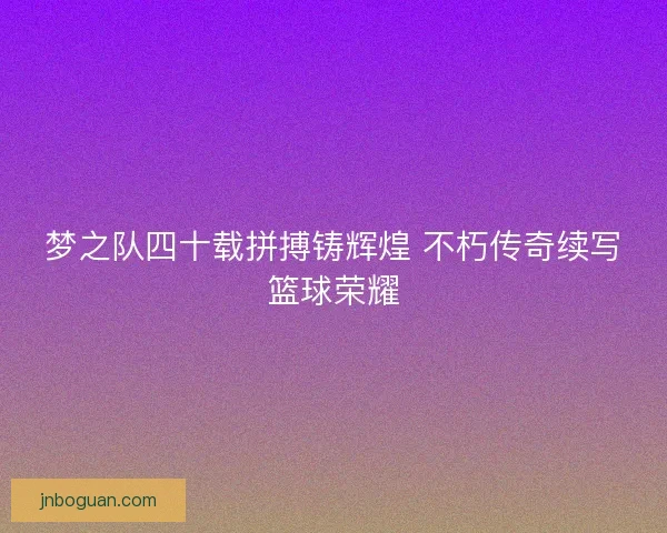梦之队四十载拼搏铸辉煌 不朽传奇续写篮球荣耀