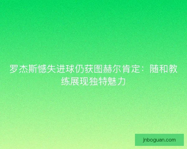 罗杰斯憾失进球仍获图赫尔肯定：随和教练展现独特魅力