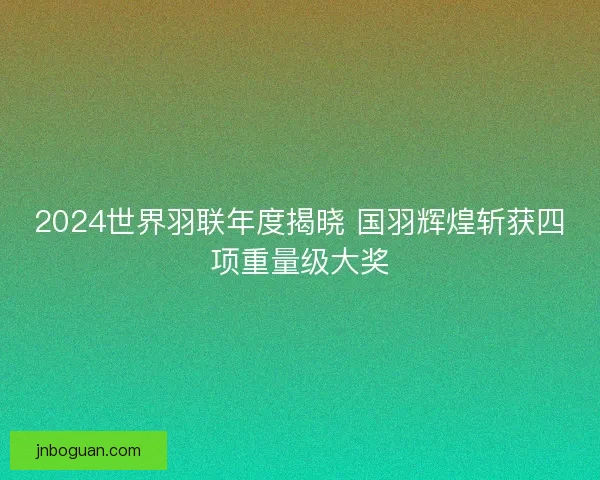 2024世界羽联年度揭晓 国羽辉煌斩获四项重量级大奖