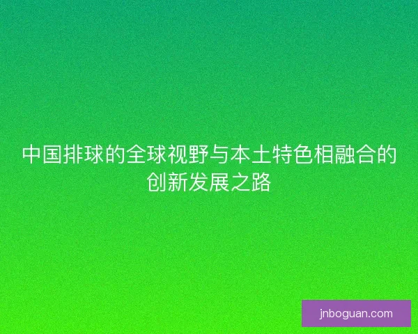 中国排球的全球视野与本土特色相融合的创新发展之路 中国排球的全球视野与本土特色相融合的创新发展之路