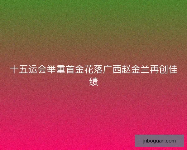十五运会举重首金花落广西赵金兰再创佳绩