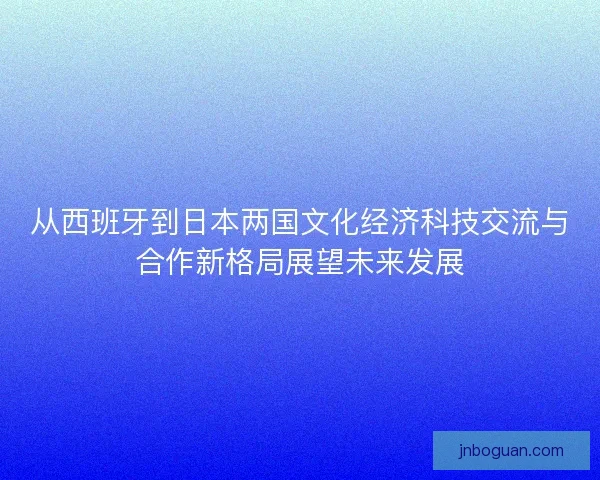 从西班牙到日本两国文化经济科技交流与合作新格局展望未来发展