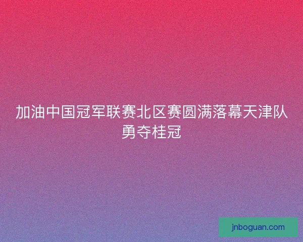 加油中国冠军联赛北区赛圆满落幕天津队勇夺桂冠 加油中国冠军联赛北区赛圆满落幕天津队勇夺桂冠