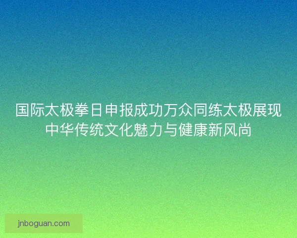 国际太极拳日申报成功万众同练太极展现中华传统文化魅力与健康新风尚