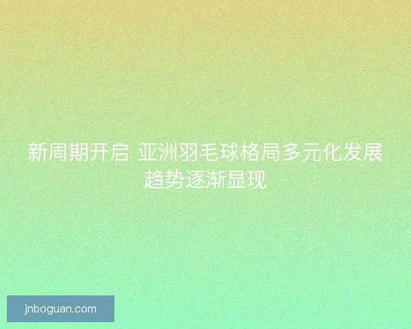 新周期开启 亚洲羽毛球格局多元化发展趋势逐渐显现