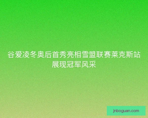 谷爱凌冬奥后首秀亮相雪盟联赛莱克斯站展现冠军风采