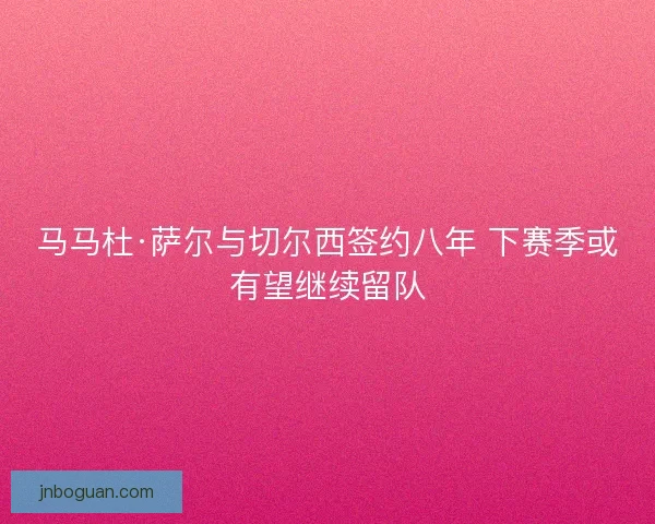 马马杜·萨尔与切尔西签约八年 下赛季或有望继续留队 马马杜·萨尔与切尔西签约八年 下赛季或有望继续留队