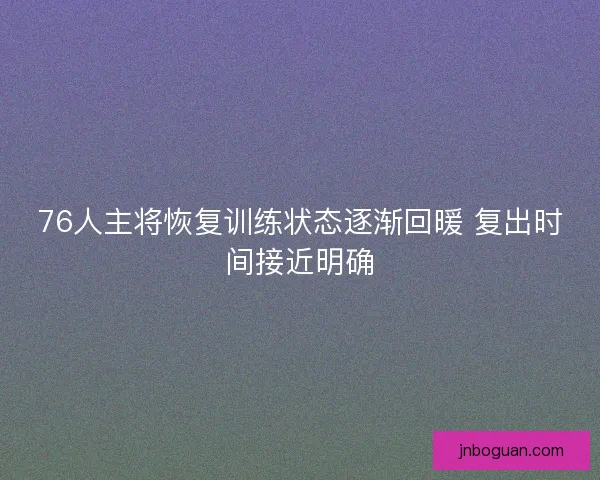 76人主将恢复训练状态逐渐回暖 复出时间接近明确