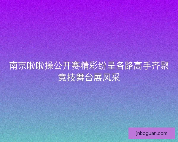 南京啦啦操公开赛精彩纷呈各路高手齐聚竞技舞台展风采 南京啦啦操公开赛精彩纷呈各路高手齐聚竞技舞台展风采