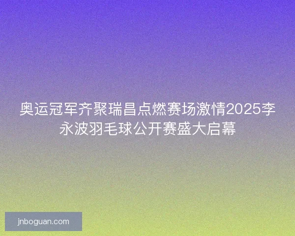 奥运冠军齐聚瑞昌点燃赛场激情2025李永波羽毛球公开赛盛大启幕