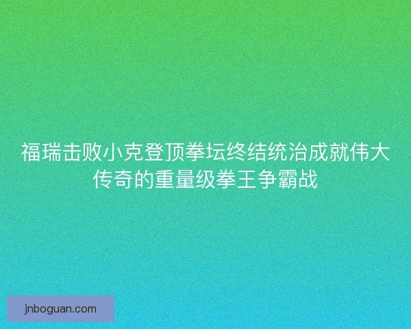 福瑞击败小克登顶拳坛终结统治成就伟大传奇的重量级拳王争霸战