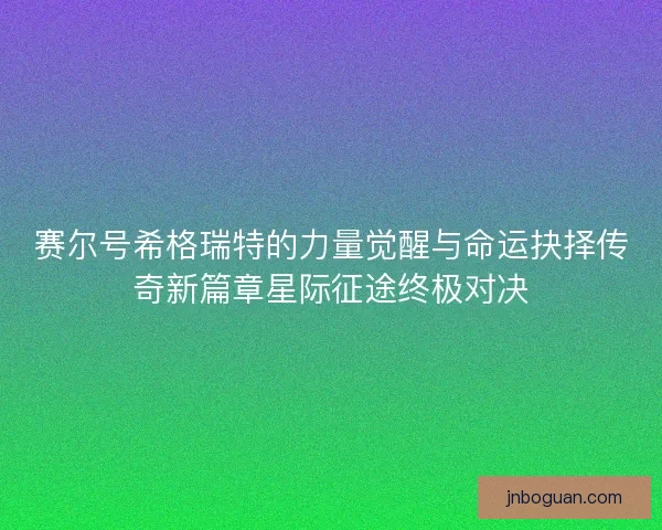 赛尔号希格瑞特的力量觉醒与命运抉择传奇新篇章星际征途终极对决 赛尔号希格瑞特的力量觉醒与命运抉择传奇新篇章星际征途终极对决