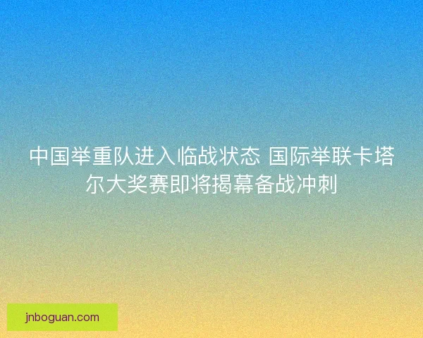 中国举重队进入临战状态 国际举联卡塔尔大奖赛即将揭幕备战冲刺