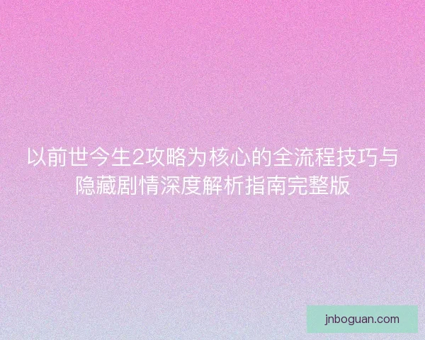 以前世今生2攻略为核心的全流程技巧与隐藏剧情深度解析指南完整版 以前世今生2攻略为核心的全流程技巧与隐藏剧情深度解析指南完整版