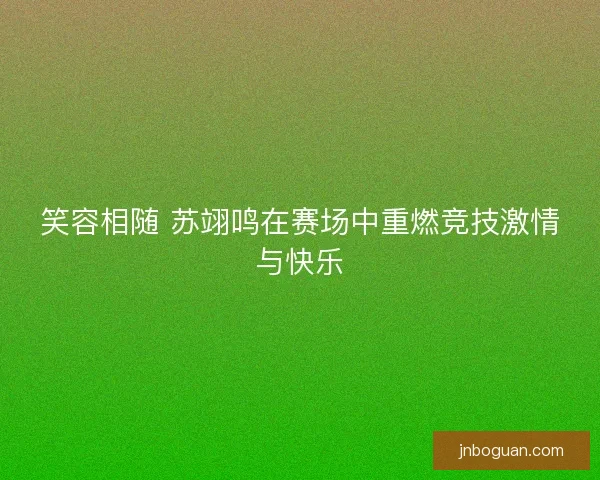 笑容相随 苏翊鸣在赛场中重燃竞技激情与快乐 笑容相随 苏翊鸣在赛场中重燃竞技激情与快乐