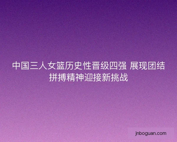 中国三人女篮历史性晋级四强 展现团结拼搏精神迎接新挑战 中国三人女篮历史性晋级四强 展现团结拼搏精神迎接新挑战