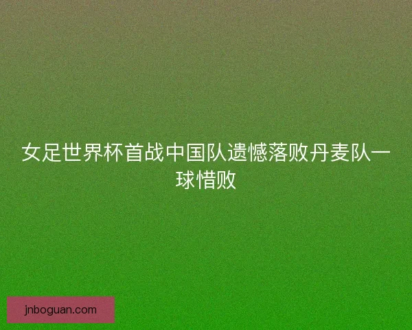 女足世界杯首战中国队遗憾落败丹麦队一球惜败 女足世界杯首战中国队遗憾落败丹麦队一球惜败