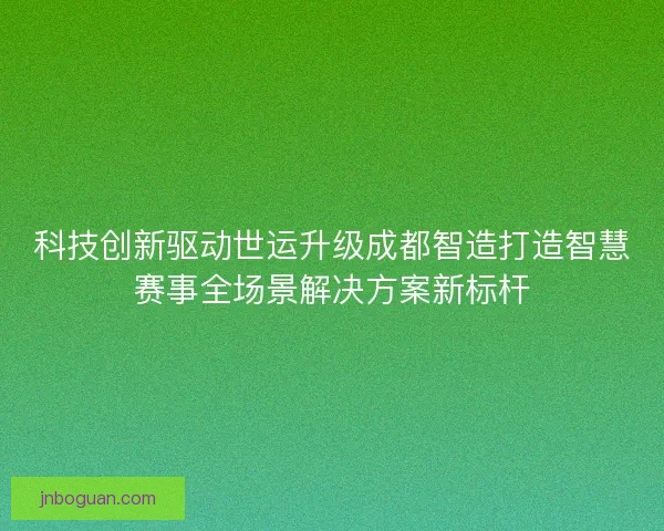 科技创新驱动世运升级成都智造打造智慧赛事全场景解决方案新标杆