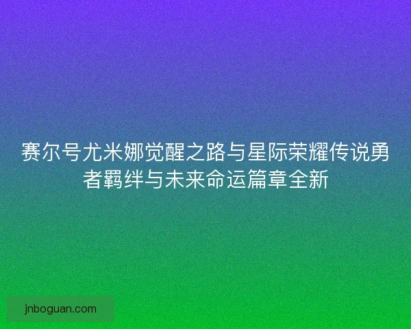 赛尔号尤米娜觉醒之路与星际荣耀传说勇者羁绊与未来命运篇章全新