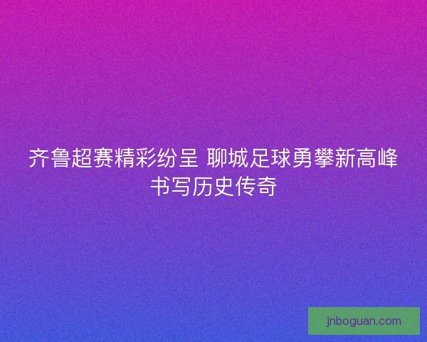 齐鲁超赛精彩纷呈 聊城足球勇攀新高峰书写历史传奇