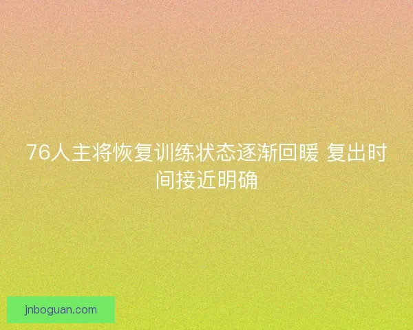 76人主将恢复训练状态逐渐回暖 复出时间接近明确