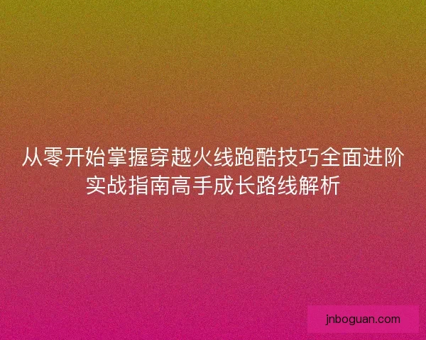 从零开始掌握穿越火线跑酷技巧全面进阶实战指南高手成长路线解析