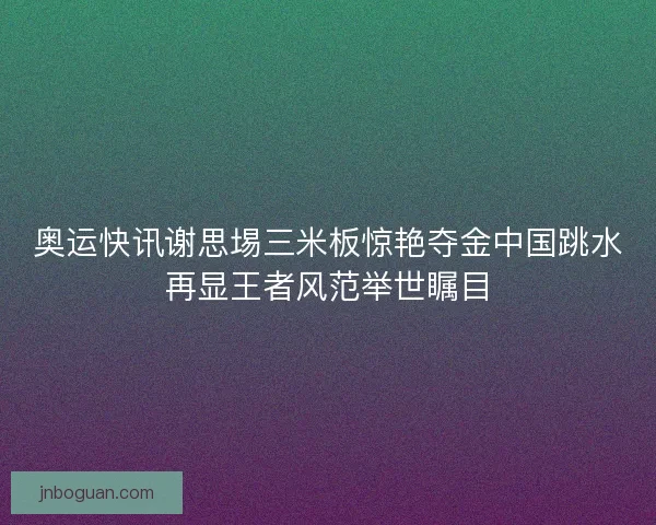 奥运快讯谢思埸三米板惊艳夺金中国跳水再显王者风范举世瞩目