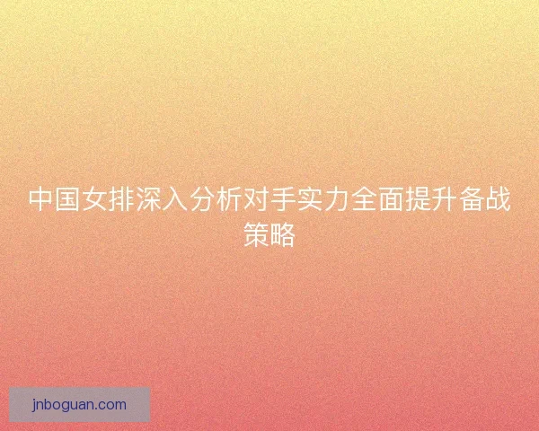 中国女排深入分析对手实力全面提升备战策略