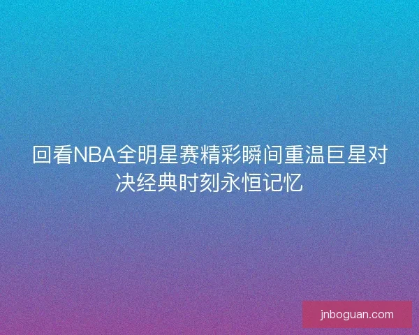 回看NBA全明星赛精彩瞬间重温巨星对决经典时刻永恒记忆